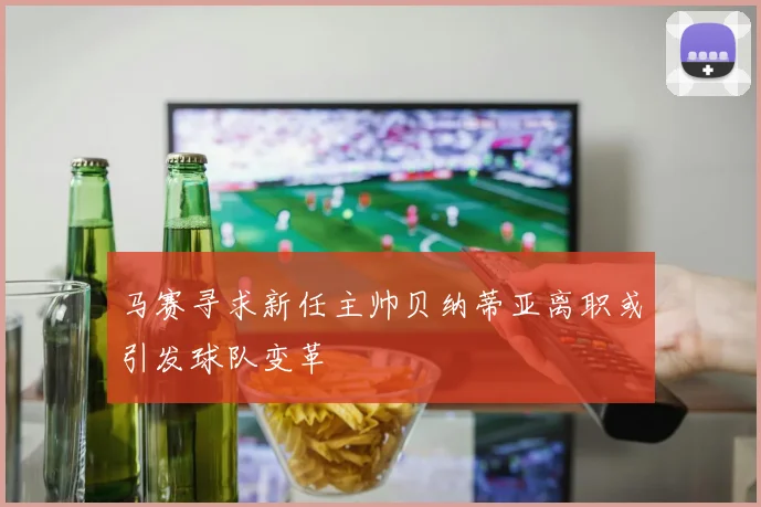 马赛寻求新任主帅贝纳蒂亚离职或引发球队变革
