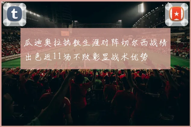 瓜迪奥拉执教生涯对阵切尔西战绩出色近11场不败彰显战术优势