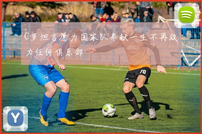 C罗坦言愿为国家队奉献一生不再效力任何俱乐部