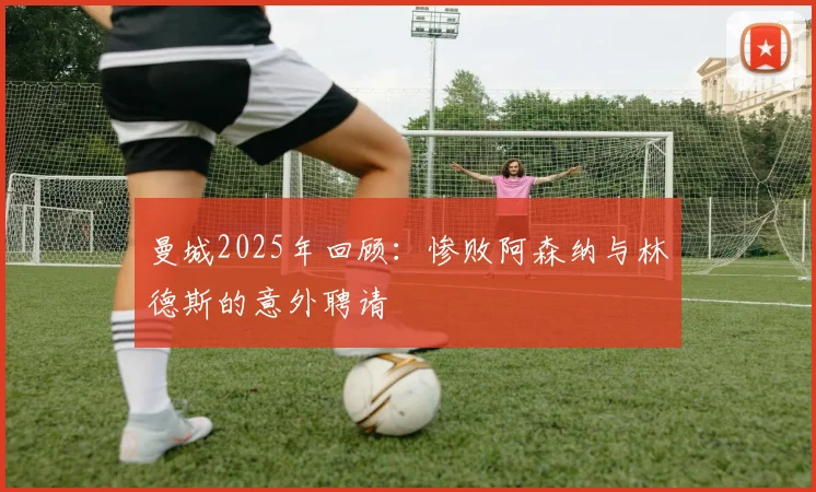 曼城2025年回顾：惨败阿森纳与林德斯的意外聘请