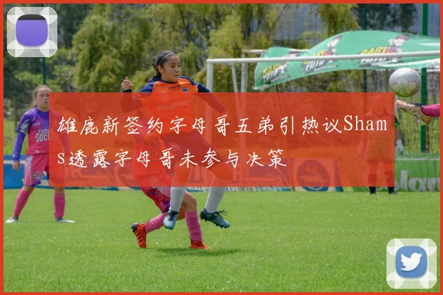 雄鹿新签约字母哥五弟引热议Shams透露字母哥未参与决策