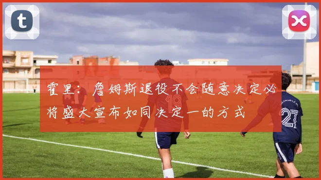 霍里：詹姆斯退役不会随意决定必将盛大宣布如同决定一的方式