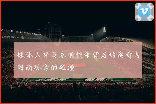 媒体人评马永明任命背后的离奇与时尚观念的碰撞