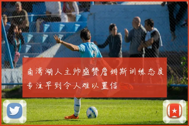 南湾湖人主帅盛赞詹姆斯训练态度专注早到令人难以置信