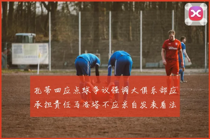 孔蒂回应点球争议强调大俱乐部应承担责任马洛塔不应亲自发表看法