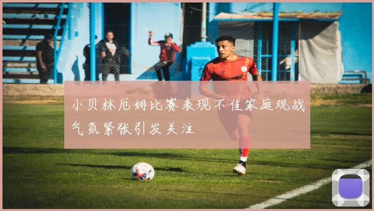 小贝林厄姆比赛表现不佳家庭观战气氛紧张引发关注