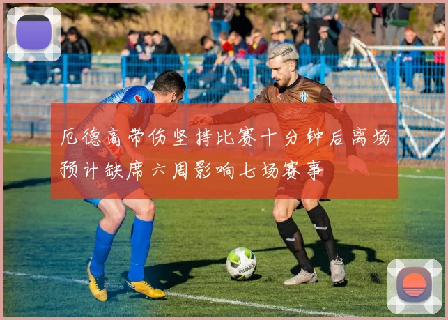 厄德高带伤坚持比赛十分钟后离场预计缺席六周影响七场赛事