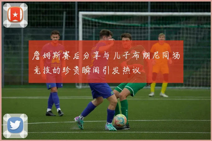 詹姆斯赛后分享与儿子布朗尼同场竞技的珍贵瞬间引发热议