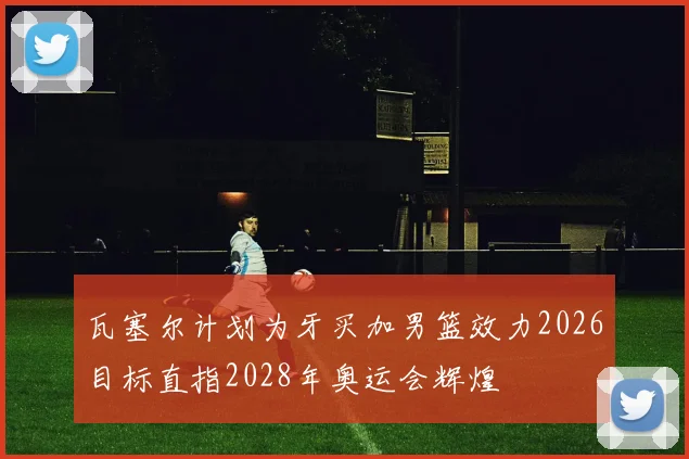 瓦塞尔计划为牙买加男篮效力2026目标直指2028年奥运会辉煌