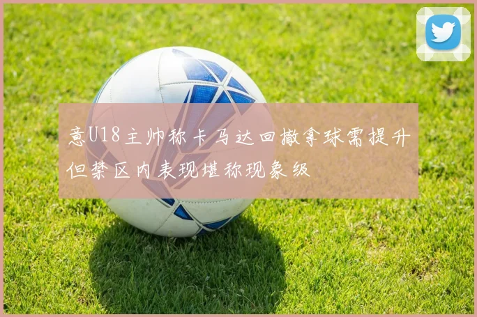 意U18主帅称卡马达回撤拿球需提升但禁区内表现堪称现象级