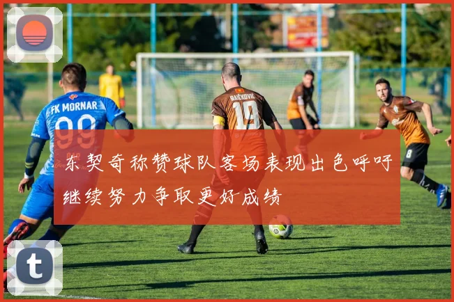 东契奇称赞球队客场表现出色呼吁继续努力争取更好成绩