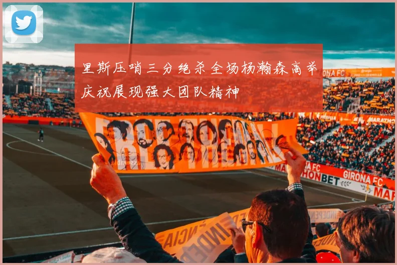 里斯压哨三分绝杀全场杨瀚森高举庆祝展现强大团队精神
