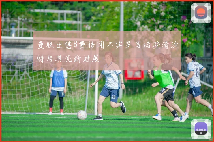 曼联出售B费传闻不实罗马诺澄清沙特与其无新进展