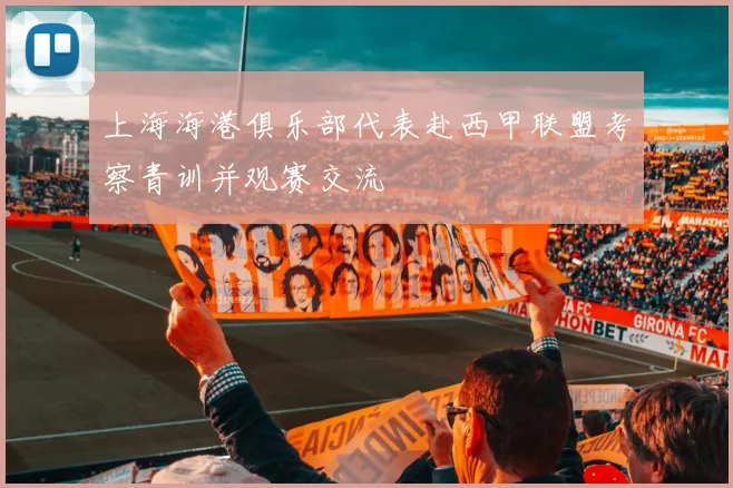 上海海港俱乐部代表赴西甲联盟考察青训并观赛交流