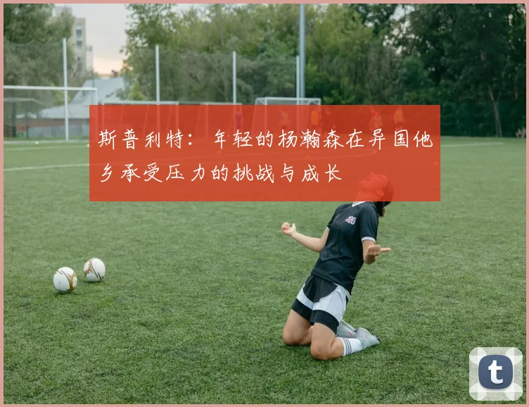斯普利特：年轻的杨瀚森在异国他乡承受压力的挑战与成长