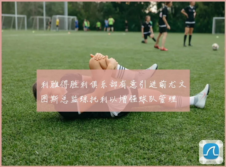 利雅得胜利俱乐部有意引进前尤文图斯总监琼托利以增强球队管理