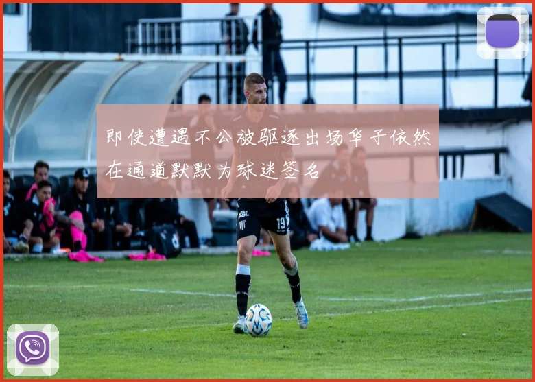 即使遭遇不公被驱逐出场华子依然在通道默默为球迷签名