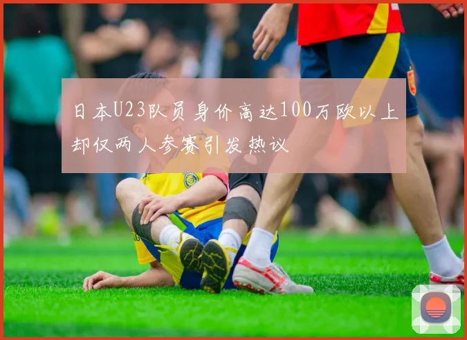 日本U23队员身价高达100万欧以上却仅两人参赛引发热议