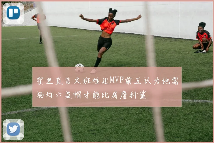 霍里直言文班难进MVP前五认为他需场均六盖帽才能比肩詹科鲨