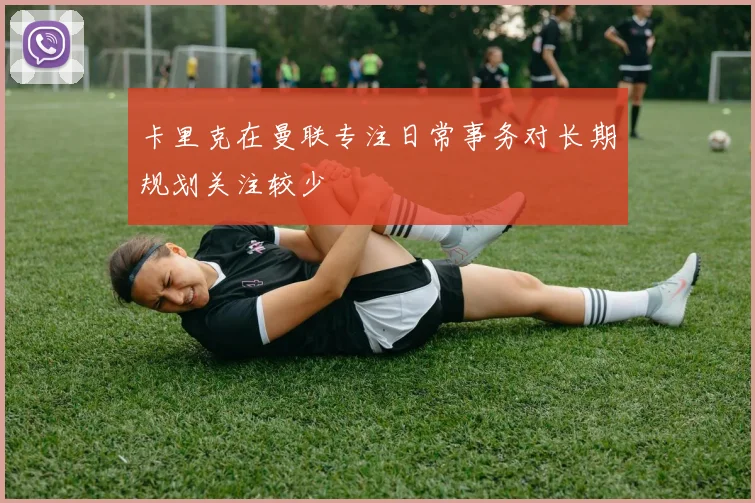 卡里克在曼联专注日常事务对长期规划关注较少