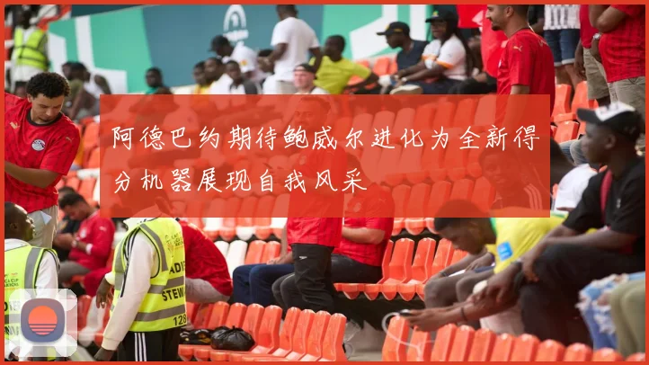 阿德巴约期待鲍威尔进化为全新得分机器展现自我风采