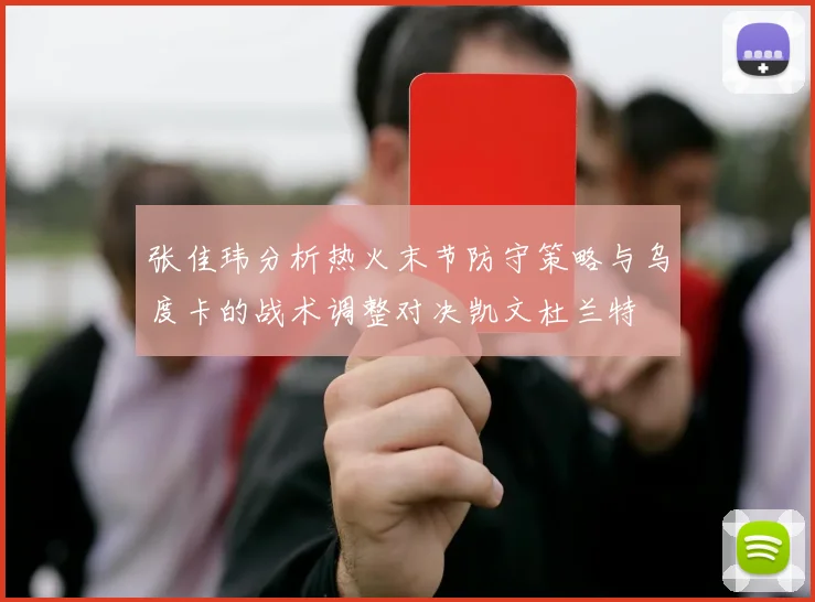 张佳玮分析热火末节防守策略与乌度卡的战术调整对决凯文杜兰特