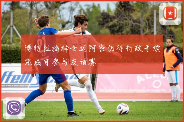 博特拉梅转会迈阿密仍待行政手续完成可参与友谊赛