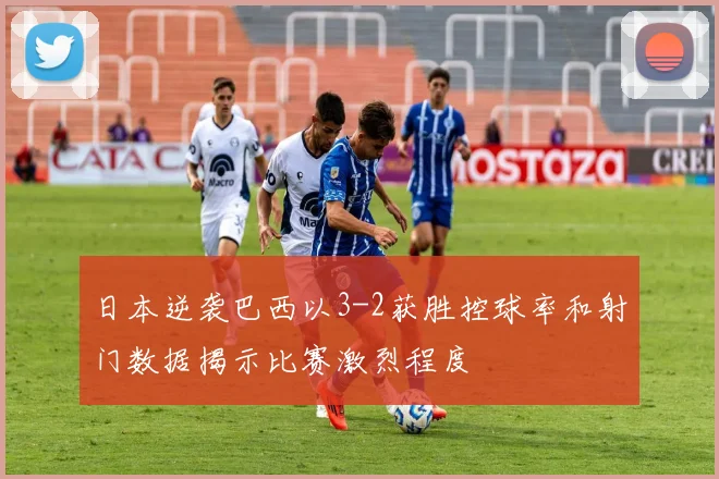 日本逆袭巴西以3-2获胜控球率和射门数据揭示比赛激烈程度