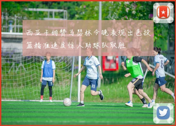 西亚卡姆赞马瑟林今晚表现出色投篮精准速度惊人助球队取胜