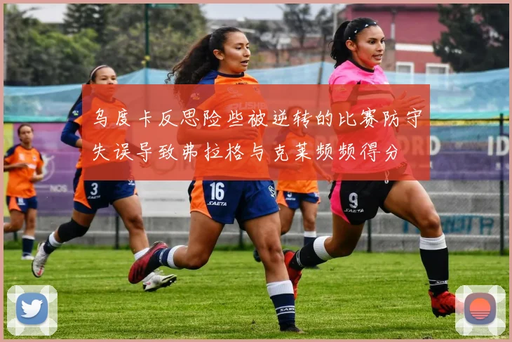 乌度卡反思险些被逆转的比赛防守失误导致弗拉格与克莱频频得分