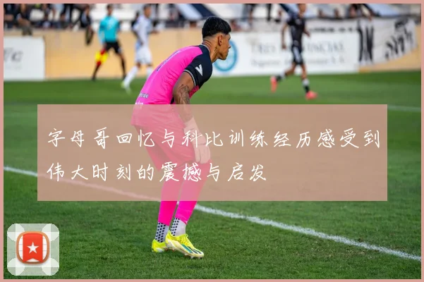 字母哥回忆与科比训练经历感受到伟大时刻的震撼与启发