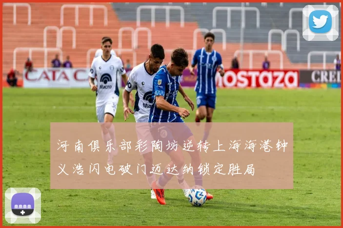 河南俱乐部彩陶坊逆转上海海港钟义浩闪电破门迈达纳锁定胜局