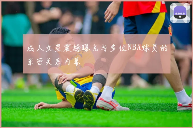 成人女星震撼曝光与多位NBA球员的亲密关系内幕