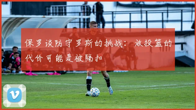 保罗谈防守罗斯的挑战：放投篮的代价可能是被隔扣