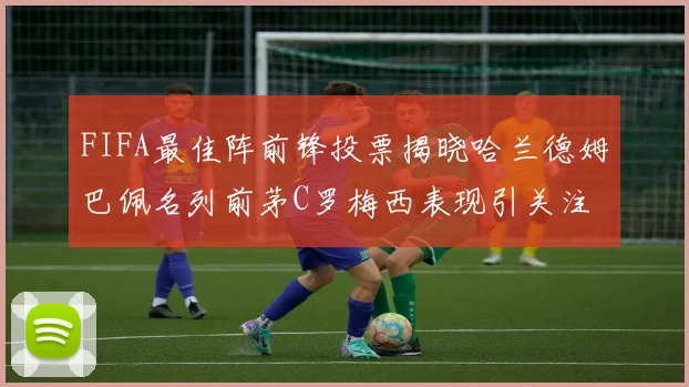 FIFA最佳阵前锋投票揭晓哈兰德姆巴佩名列前茅C罗梅西表现引关注
