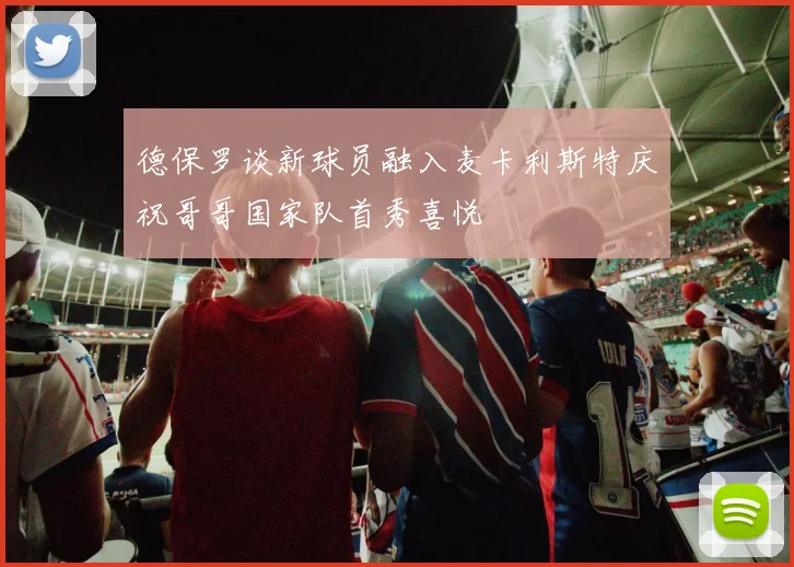 德保罗谈新球员融入麦卡利斯特庆祝哥哥国家队首秀喜悦