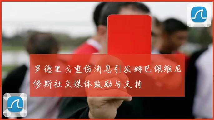 罗德里戈重伤消息引发姆巴佩维尼修斯社交媒体鼓励与支持