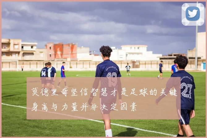 莫德里奇坚信智慧才是足球的关键身高与力量并非决定因素