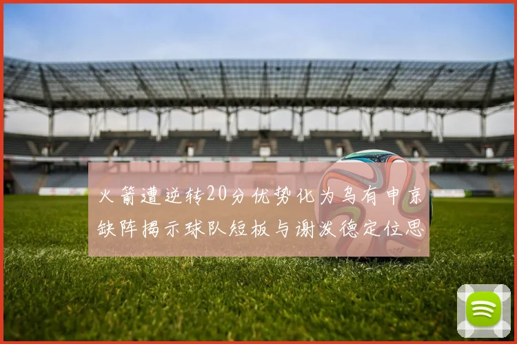 火箭遭逆转20分优势化为乌有申京缺阵揭示球队短板与谢泼德定位思考