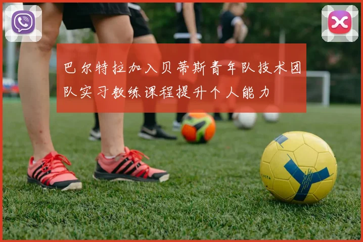 巴尔特拉加入贝蒂斯青年队技术团队实习教练课程提升个人能力