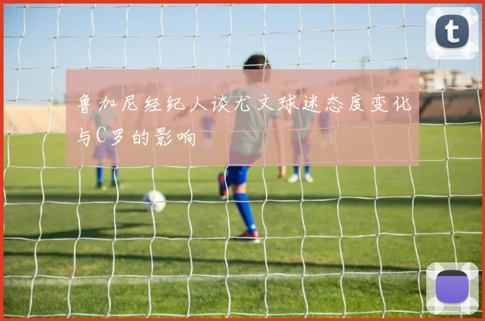 鲁加尼经纪人谈尤文球迷态度变化与C罗的影响