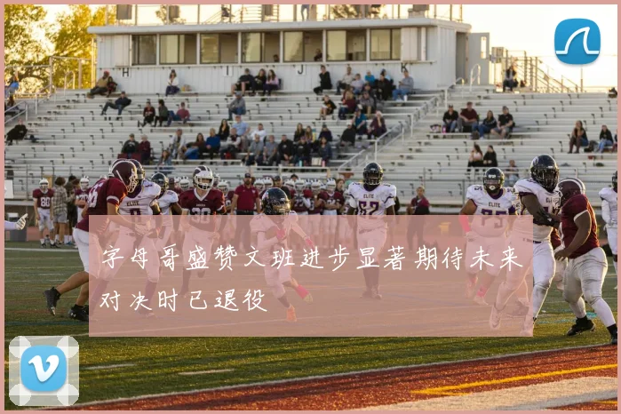 字母哥盛赞文班进步显著期待未来对决时已退役